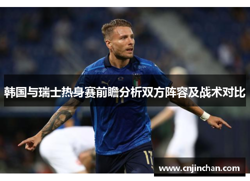 韩国与瑞士热身赛前瞻分析双方阵容及战术对比